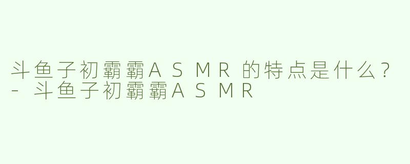斗鱼子初霸霸ASMR的特点是什么？