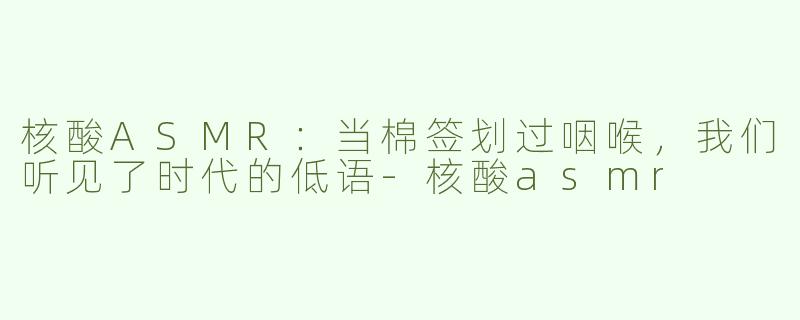 核酸ASMR:当棉签划过咽喉,我们听见了时代的低语-核酸asmr
