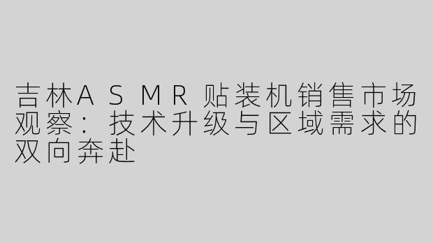 吉林ASMR贴装机销售市场观察:技术升级与区域需求的双向奔赴