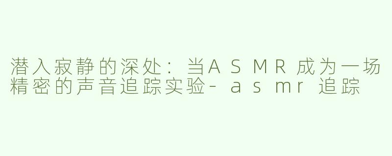 潜入寂静的深处：当ASMR成为一场精密的声音追踪实验