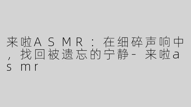 来啦ASMR:在细碎声响中,找回被遗忘的宁静-来啦asmr