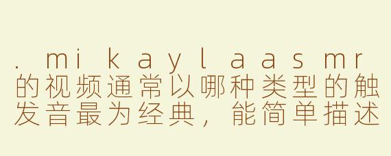 .mikaylaasmr的视频通常以哪种类型的触发音最为经典，能简单描述一下吗？