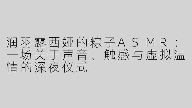 润羽露西娅的粽子ASMR:一场关于声音、触感与虚拟温情的深夜仪式
