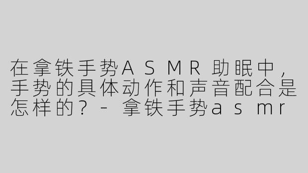 在拿铁手势ASMR助眠中，手势的具体动作和声音配合是怎样的？-拿铁手势asmr助眠