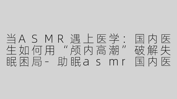 当ASMR遇上医学：国内医生如何用“颅内高潮”破解失眠困局-助眠asmr国内医生