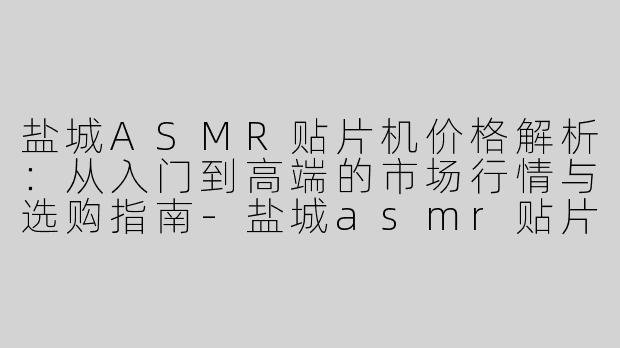 盐城ASMR贴片机价格解析：从入门到高端的市场行情与选购指南-盐城asmr贴片机价格