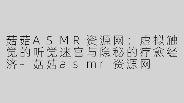 菇菇ASMR资源网:虚拟触觉的听觉迷宫与隐秘的疗愈经济-菇菇asmr资源网