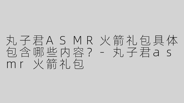 丸子君ASMR火箭礼包具体包含哪些内容？-丸子君asmr火箭礼包