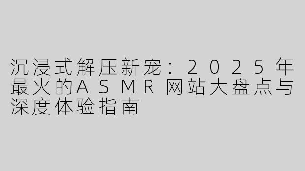沉浸式解压新宠:2025年最火的ASMR网站大盘点与深度体验指南