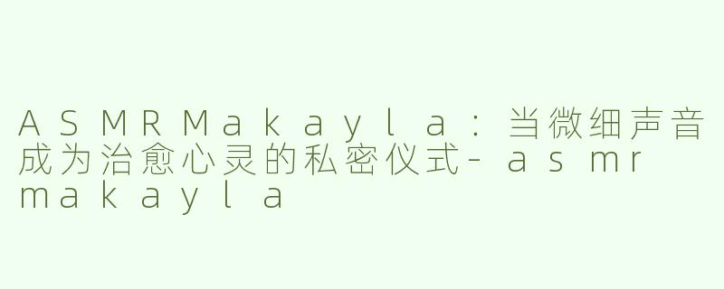 ASMRMakayla:当微细声音成为治愈心灵的私密仪式-asmr makayla