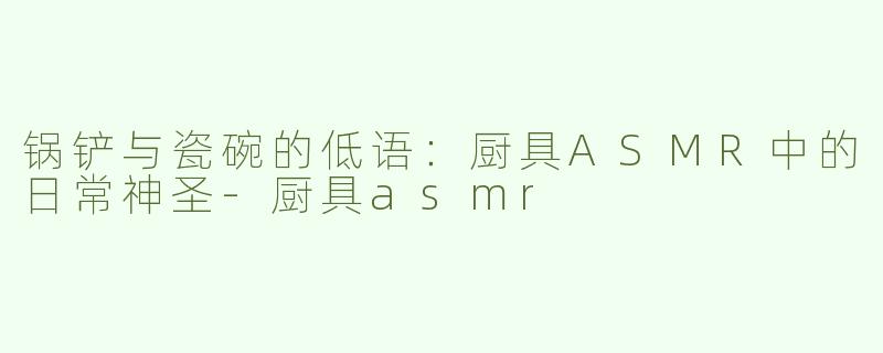 锅铲与瓷碗的低语:厨具ASMR中的日常神圣-厨具asmr