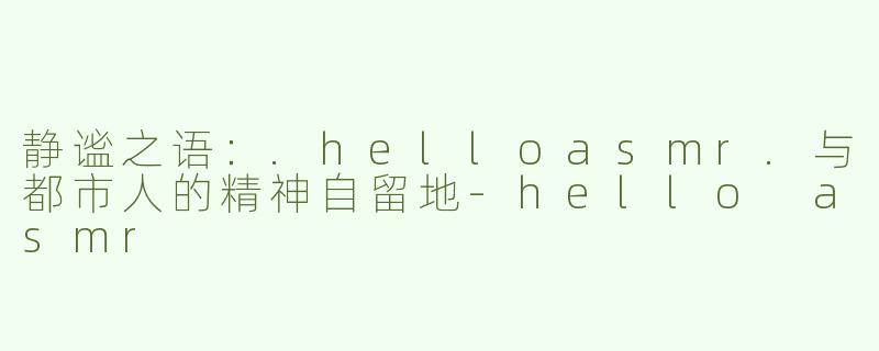 静谧之语：.helloasmr.与都市人的精神自留地-hello asmr