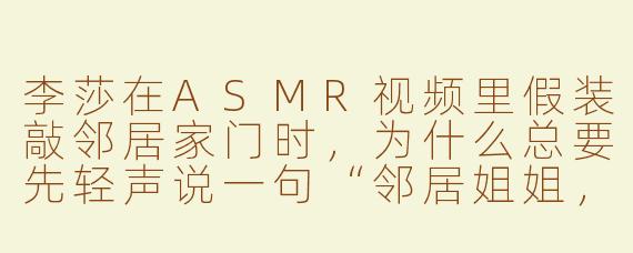 李莎在ASMR视频里假装敲邻居家门时,为什么总要先轻声说一句“邻居姐姐,我来借酱油了”?