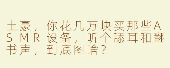 土豪，你花几万块买那些ASMR设备，听个舔耳和翻书声，到底图啥？