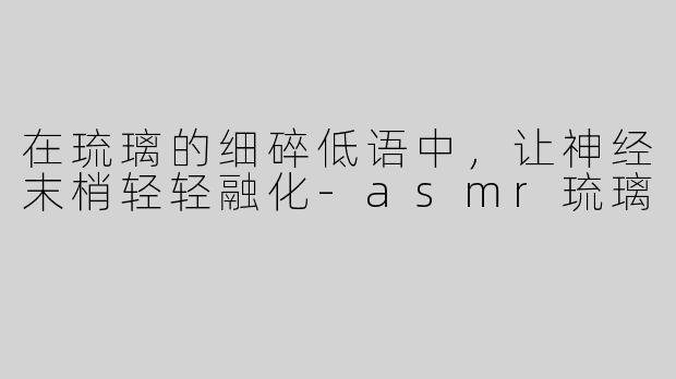 在琉璃的细碎低语中,让神经末梢轻轻融化-asmr琉璃