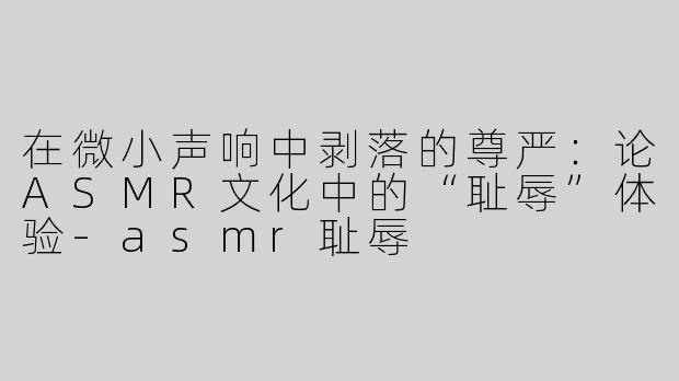 在微小声响中剥落的尊严:论ASMR文化中的“耻辱”体验-asmr耻辱