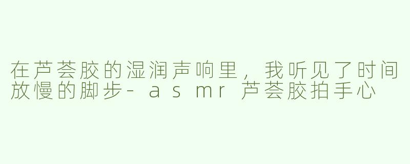 在芦荟胶的湿润声响里,我听见了时间放慢的脚步-asmr芦荟胶拍手心
