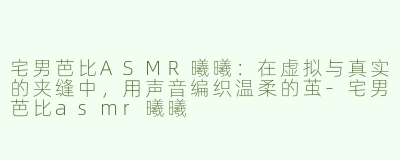 宅男芭比ASMR曦曦:在虚拟与真实的夹缝中,用声音编织温柔的茧-宅男芭比asmr曦曦