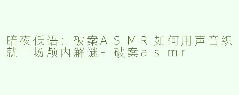 暗夜低语:破案ASMR如何用声音织就一场颅内解谜-破案asmr