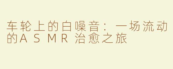 车轮上的白噪音:一场流动的ASMR治愈之旅