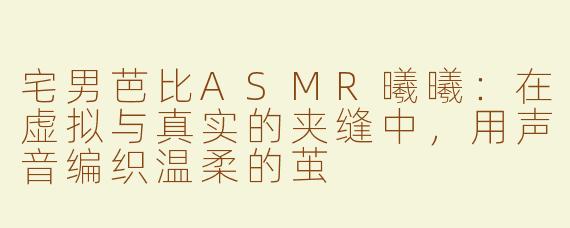 宅男芭比ASMR曦曦:在虚拟与真实的夹缝中,用声音编织温柔的茧