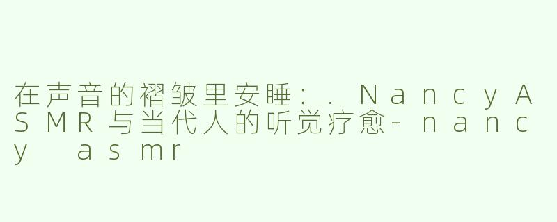 在声音的褶皱里安睡:.NancyASMR与当代人的听觉疗愈-nancy asmr