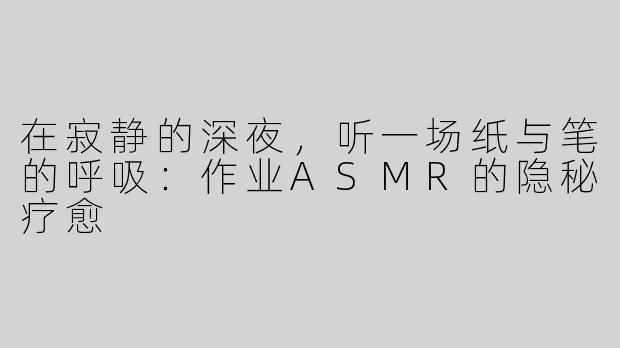 在寂静的深夜,听一场纸与笔的呼吸:作业ASMR的隐秘疗愈