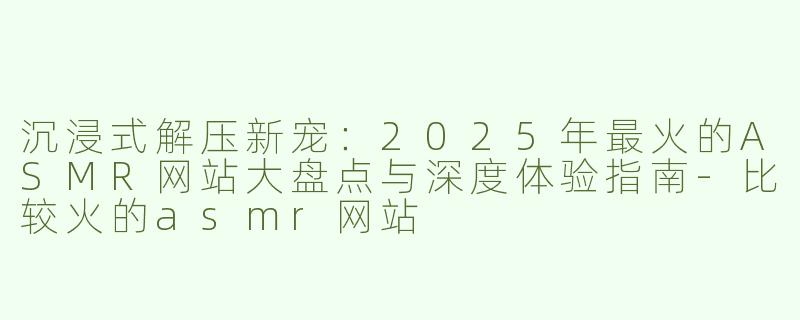沉浸式解压新宠:2025年最火的ASMR网站大盘点与深度体验指南-比较火的asmr网站