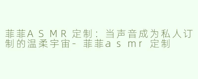 菲菲ASMR定制：当声音成为私人订制的温柔宇宙-菲菲asmr定制