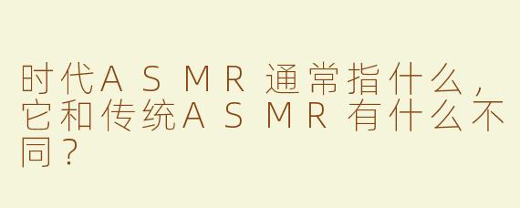 时代ASMR通常指什么,它和传统ASMR有什么不同?