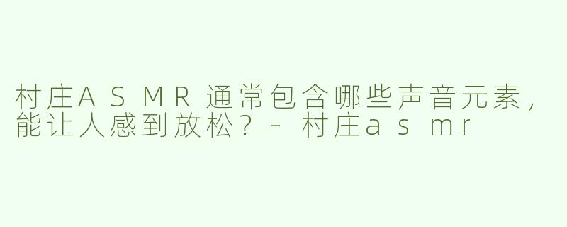 村庄ASMR通常包含哪些声音元素，能让人感到放松？-村庄asmr