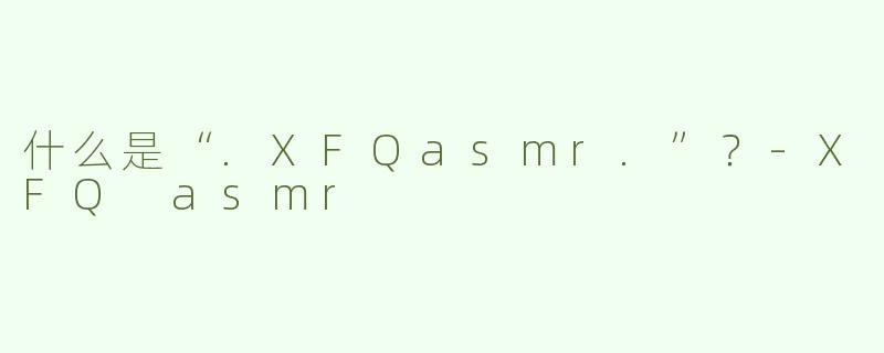 什么是“.XFQasmr.”？-XFQ asmr