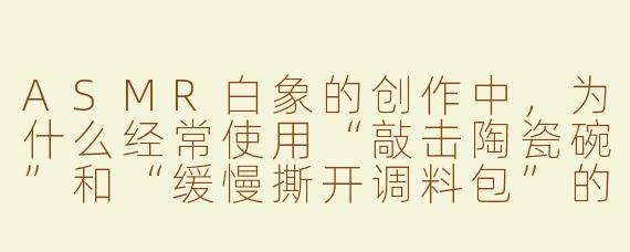 ASMR白象的创作中，为什么经常使用“敲击陶瓷碗”和“缓慢撕开调料包”的声音？