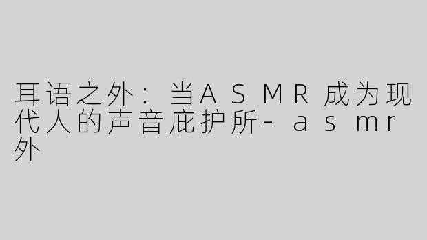 耳语之外：当ASMR成为现代人的声音庇护所