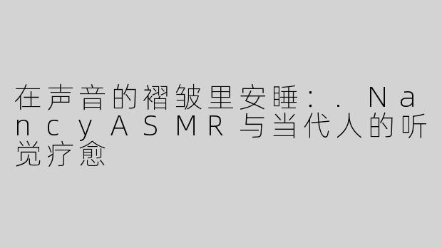 在声音的褶皱里安睡:.NancyASMR与当代人的听觉疗愈