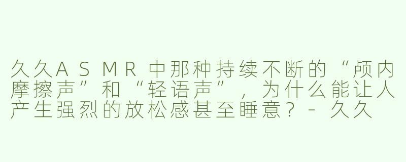 久久ASMR中那种持续不断的“颅内摩擦声”和“轻语声”，为什么能让人产生强烈的放松感甚至睡意？