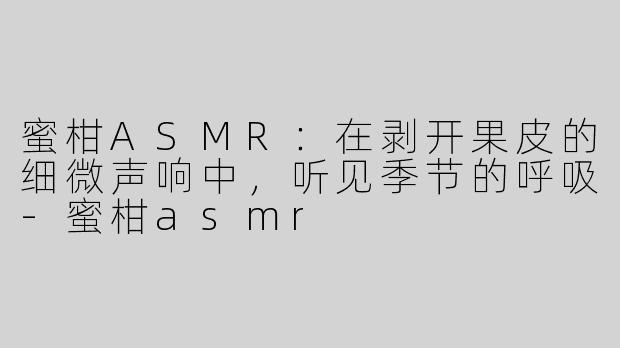 蜜柑ASMR：在剥开果皮的细微声响中，听见季节的呼吸-蜜柑asmr