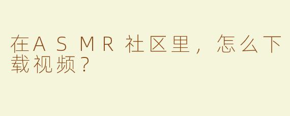 在ASMR社区里，怎么下载视频？