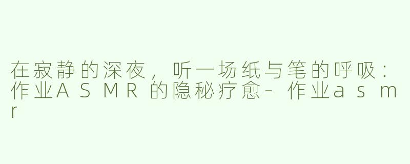 在寂静的深夜,听一场纸与笔的呼吸:作业ASMR的隐秘疗愈-作业asmr