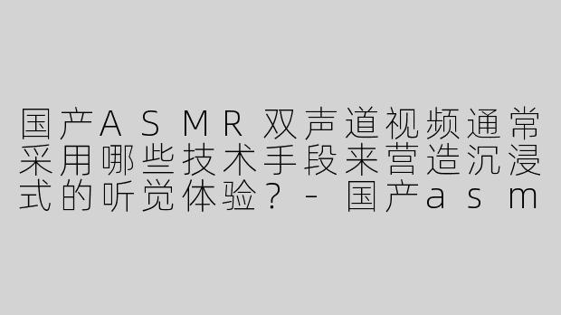 国产ASMR双声道视频通常采用哪些技术手段来营造沉浸式的听觉体验？