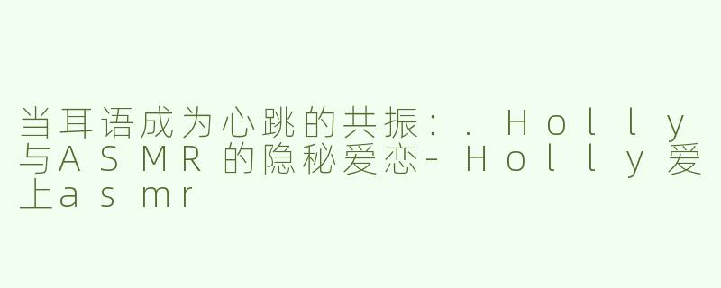 当耳语成为心跳的共振:.Holly与ASMR的隐秘爱恋-Holly爱上asmr