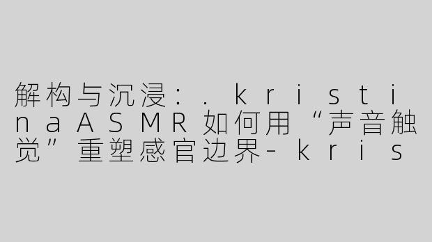 解构与沉浸:.kristinaASMR如何用“声音触觉”重塑感官边界-kristina asmr