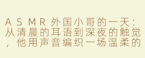 ASMR外国小哥的一天:从清晨的耳语到深夜的触觉,他用声音编织一场温柔的梦
