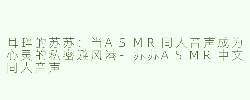 耳畔的苏苏:当ASMR同人音声成为心灵的私密避风港-苏苏ASMR中文同人音声