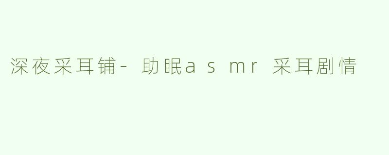深夜采耳铺-助眠asmr采耳剧情