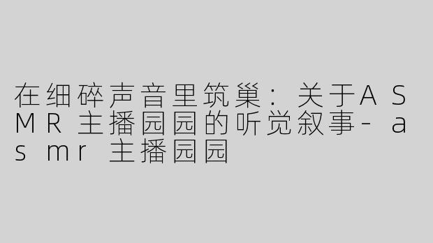 在细碎声音里筑巢:关于ASMR主播园园的听觉叙事-asmr主播园园