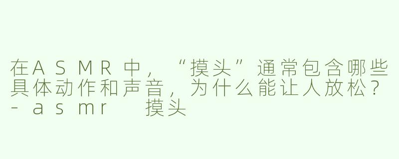 在ASMR中,“摸头”通常包含哪些具体动作和声音,为什么能让人放松?-asmr 摸头