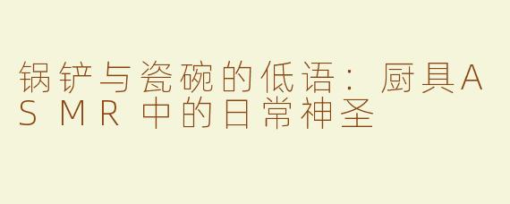 锅铲与瓷碗的低语:厨具ASMR中的日常神圣