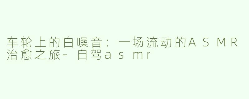 车轮上的白噪音:一场流动的ASMR治愈之旅-自驾asmr