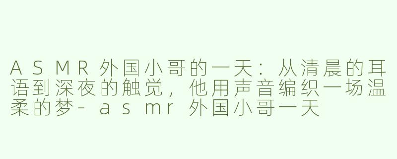 ASMR外国小哥的一天:从清晨的耳语到深夜的触觉,他用声音编织一场温柔的梦-asmr外国小哥一天